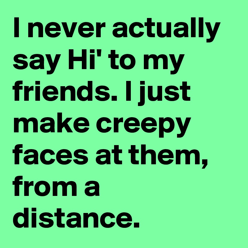 I never actually say Hi' to my friends. I just make creepy faces at them, from a distance.