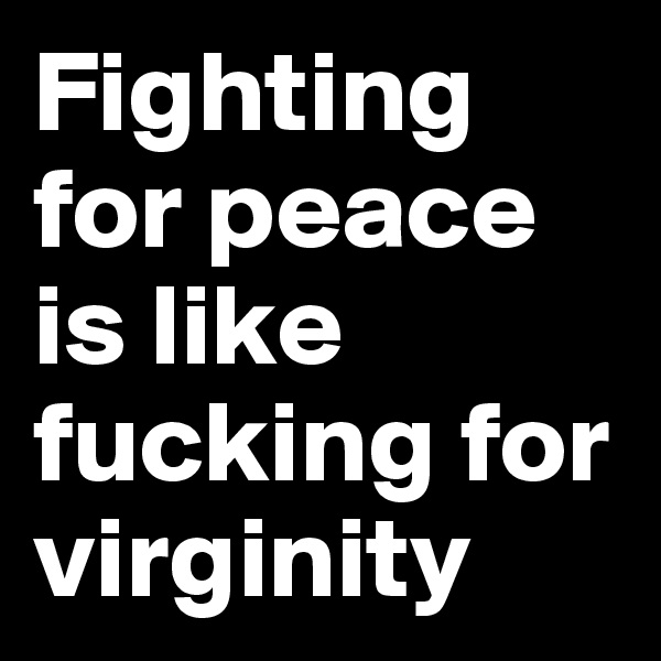 Fighting for peace is like fucking for virginity
