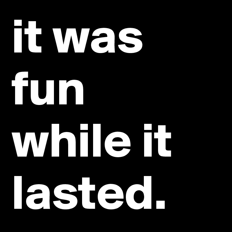 it was fun while it lasted.