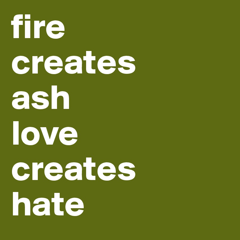 fire        creates        ash 
love
creates 
hate