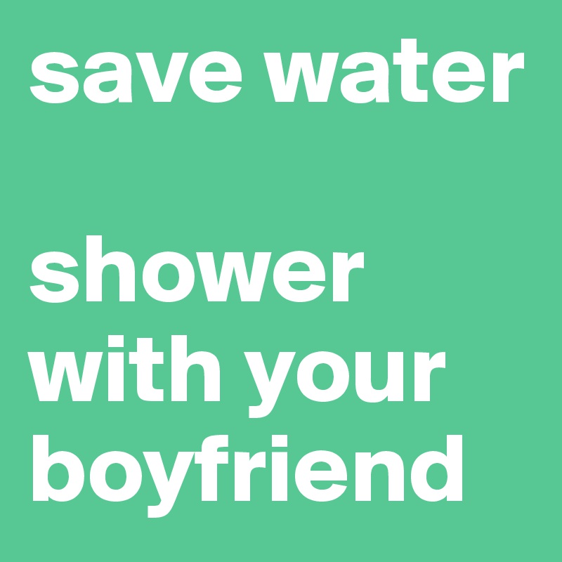 save water
 
shower with your boyfriend