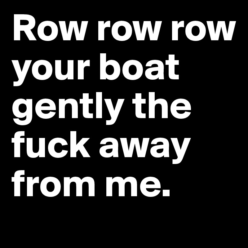 Row row row your boat gently the fuck away from me. Post by