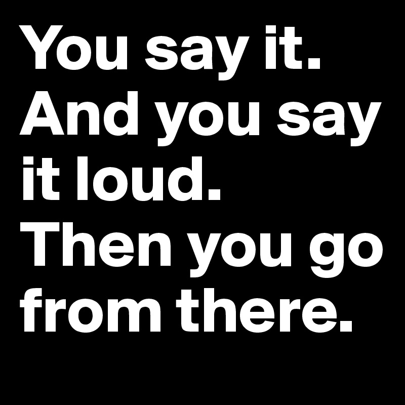 You say it. 
And you say it loud. 
Then you go from there. 