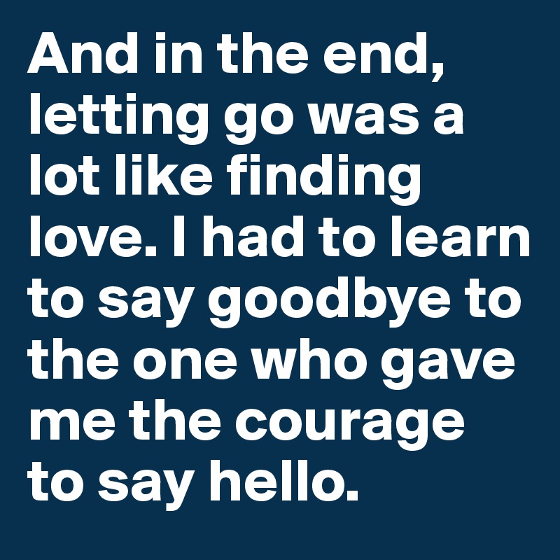 And in the end, letting go was a lot like finding love. I had to learn to say goodbye to the one who gave me the courage to say hello. 