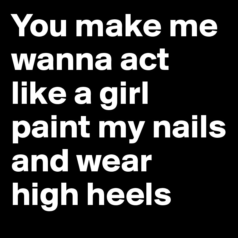 You make me wanna act like a girl paint my nails and wear high heels