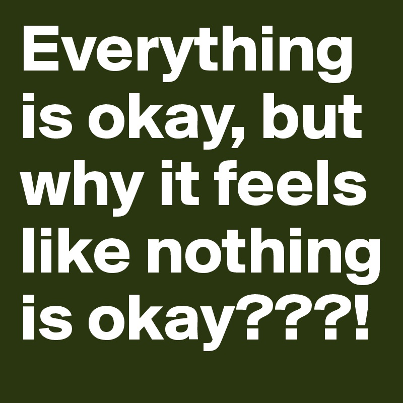 Everything is okay, but why it feels like nothing is okay???! 
