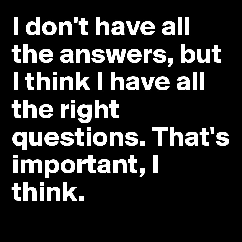 I don't have all the answers, but I think I have all the right questions. That's important, I think. 