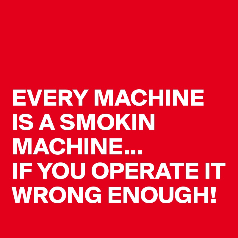 


EVERY MACHINE IS A SMOKIN MACHINE... 
IF YOU OPERATE IT WRONG ENOUGH!