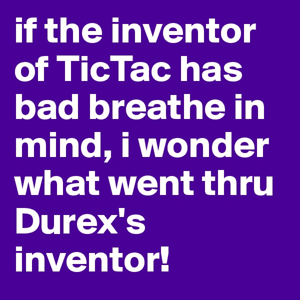 if the inventor of TicTac has bad breathe in mind, i wonder what went thru Durex's inventor!