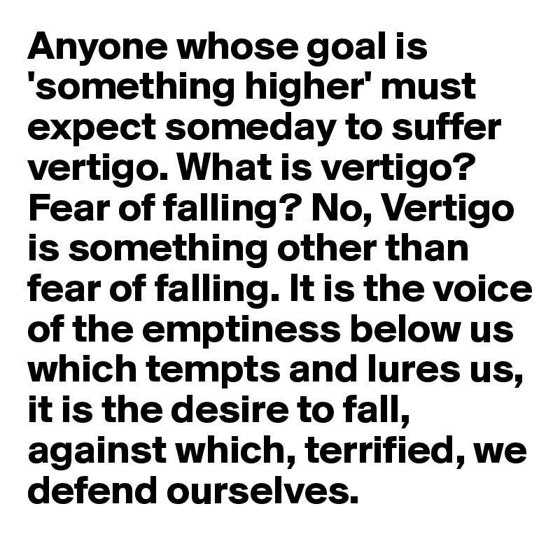 Anyone whose goal is 'something higher' must expect someday to suffer vertigo. What is vertigo? Fear of falling? No, Vertigo is something other than fear of falling. It is the voice of the emptiness below us which tempts and lures us, it is the desire to fall, against which, terrified, we defend ourselves.