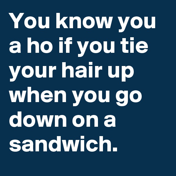 You know you a ho if you tie your hair up when you go down on a sandwich.