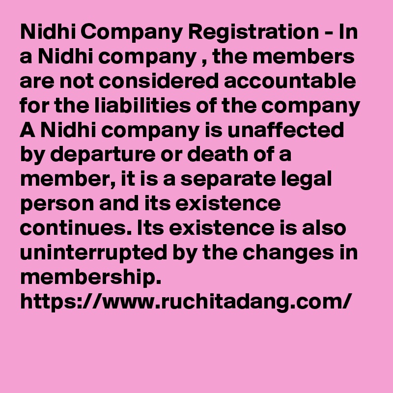 Nidhi Company Registration - In a Nidhi company , the members are not considered accountable for the liabilities of the company
A Nidhi company is unaffected by departure or death of a member, it is a separate legal person and its existence continues. Its existence is also uninterrupted by the changes in membership.
https://www.ruchitadang.com/
