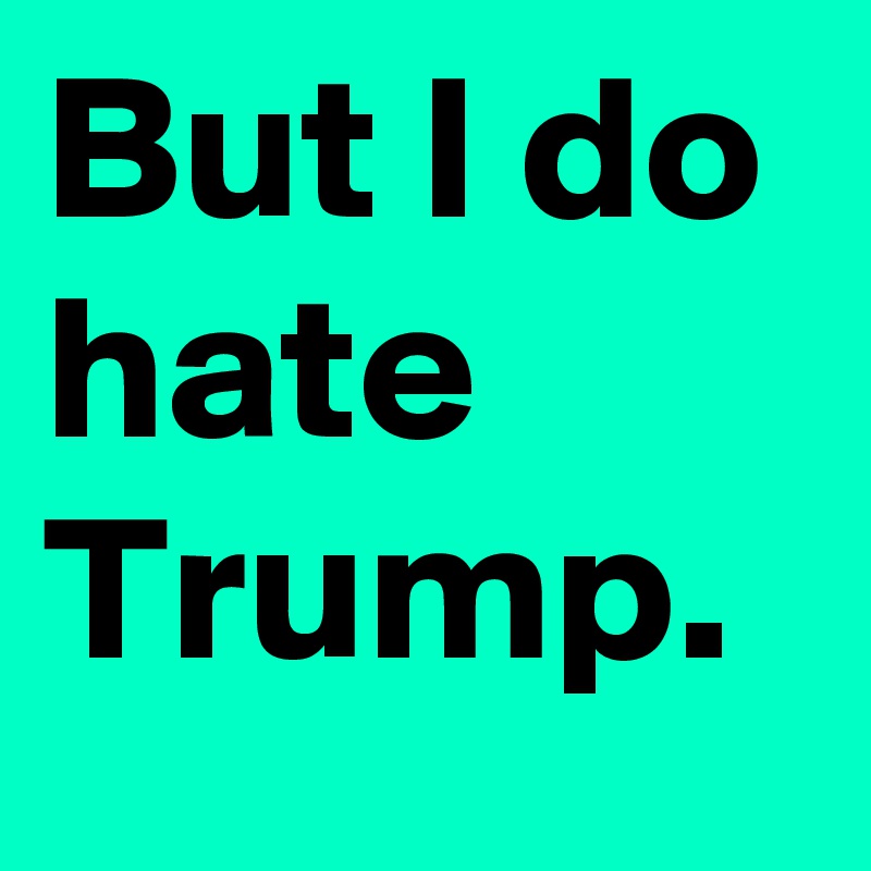 But I do hate Trump.