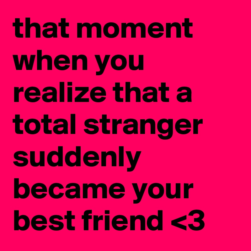 that moment when you realize that a total stranger suddenly became your best friend <3