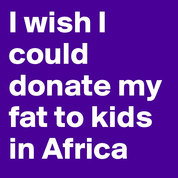 I wish I could donate my fat to kids in Africa