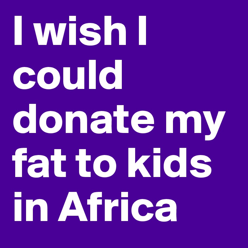 I wish I could donate my fat to kids in Africa