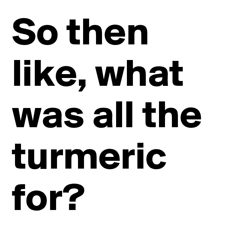 So then like, what was all the turmeric for?