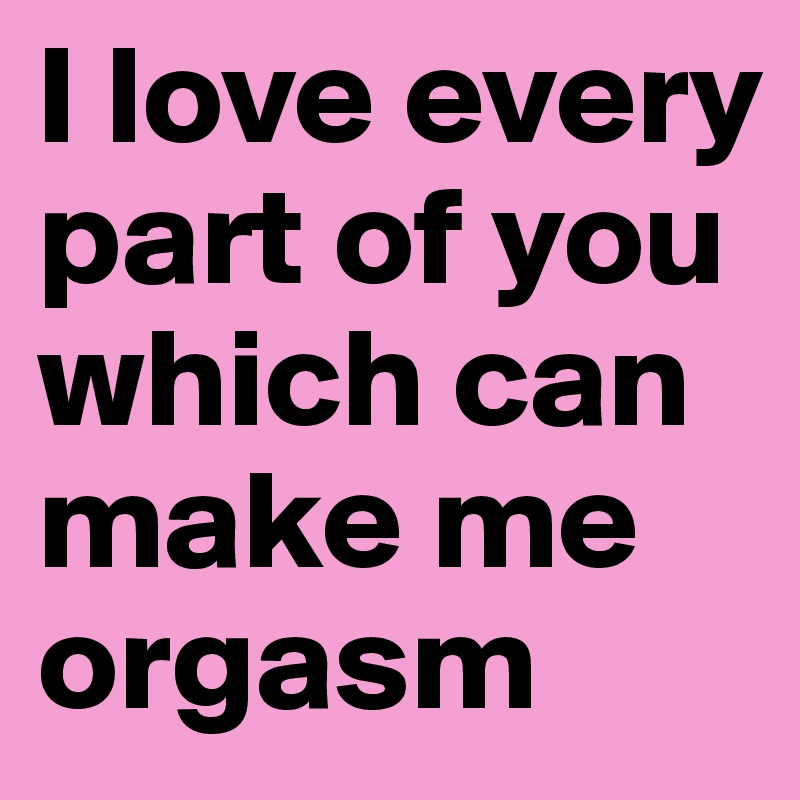 I love every part of you which can make me orgasm
