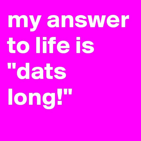 my answer to life is "dats long!" 