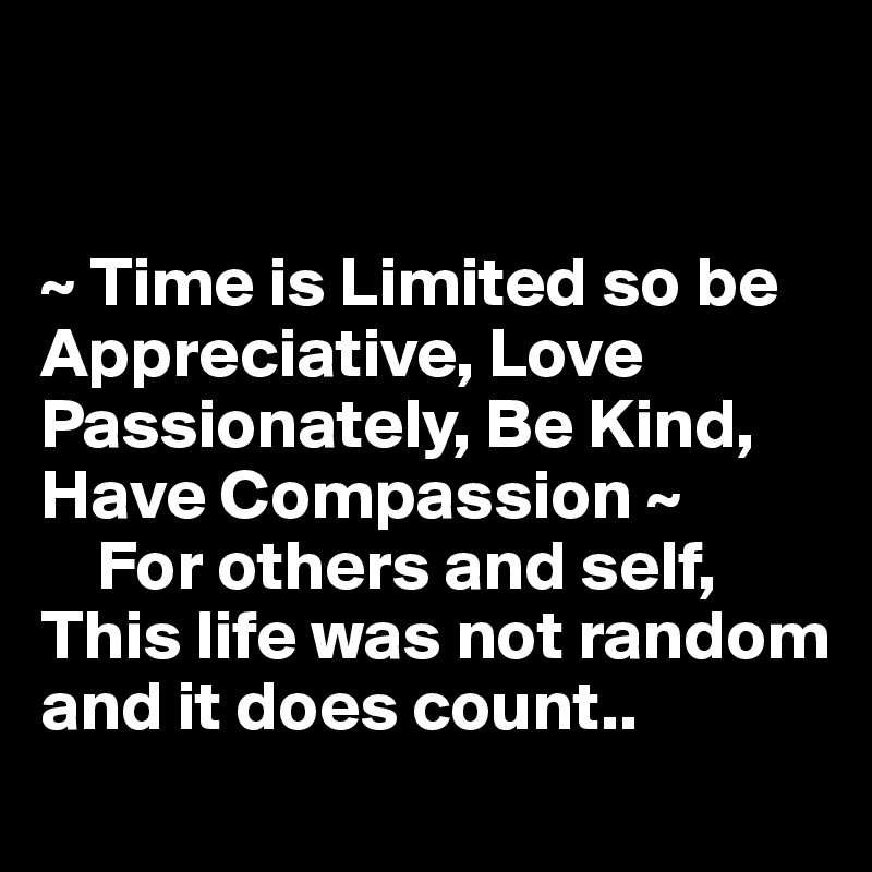 


~ Time is Limited so be Appreciative, Love Passionately, Be Kind, Have Compassion ~
    For others and self, This life was not random and it does count..