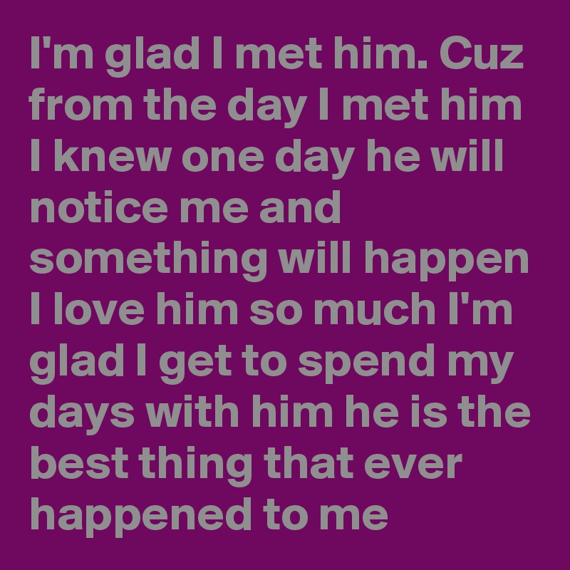 I'm glad I met him. Cuz from the day I met him I knew one day he will notice me and something will happen I love him so much I'm glad I get to spend my days with him he is the best thing that ever happened to me