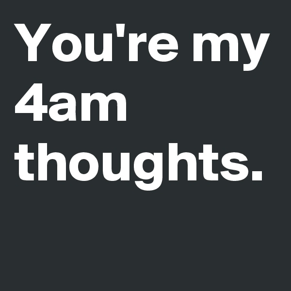 You're my 4am thoughts.