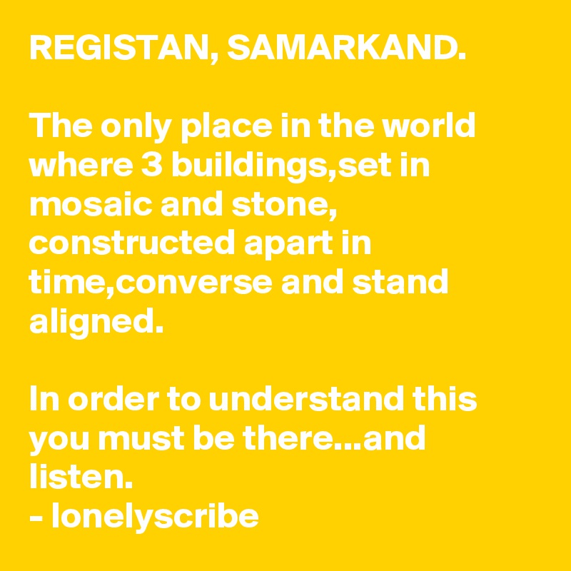 REGISTAN, SAMARKAND.                                                                         The only place in the world where 3 buildings,set in mosaic and stone, constructed apart in time,converse and stand aligned.                                                                                                                       In order to understand this you must be there...and listen.                                                        - lonelyscribe 
