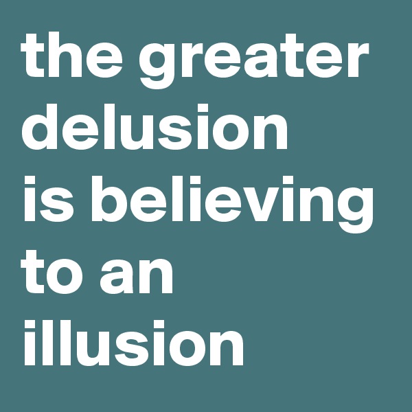 the greater delusion
is believing to an illusion