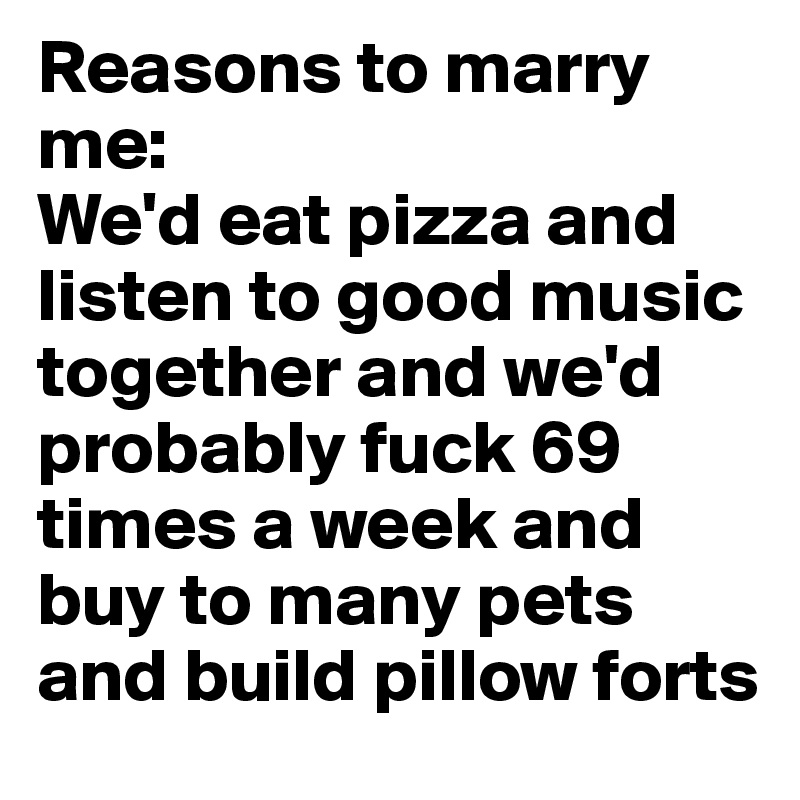 Reasons to marry me: 
We'd eat pizza and listen to good music together and we'd probably fuck 69 times a week and buy to many pets and build pillow forts