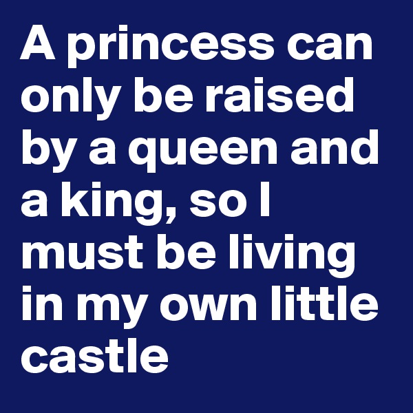 A princess can only be raised by a queen and a king, so I must be living in my own little castle