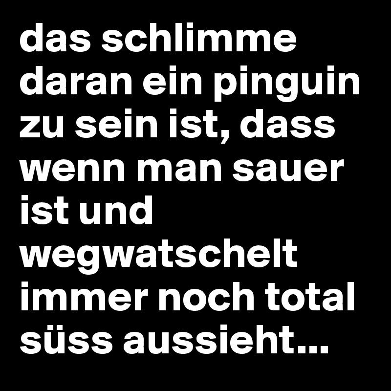 das schlimme daran ein pinguin zu sein ist, dass wenn man sauer ist und wegwatschelt immer noch total süss aussieht...