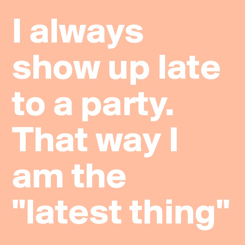 I always show up late to a party. That way I am the "latest thing"