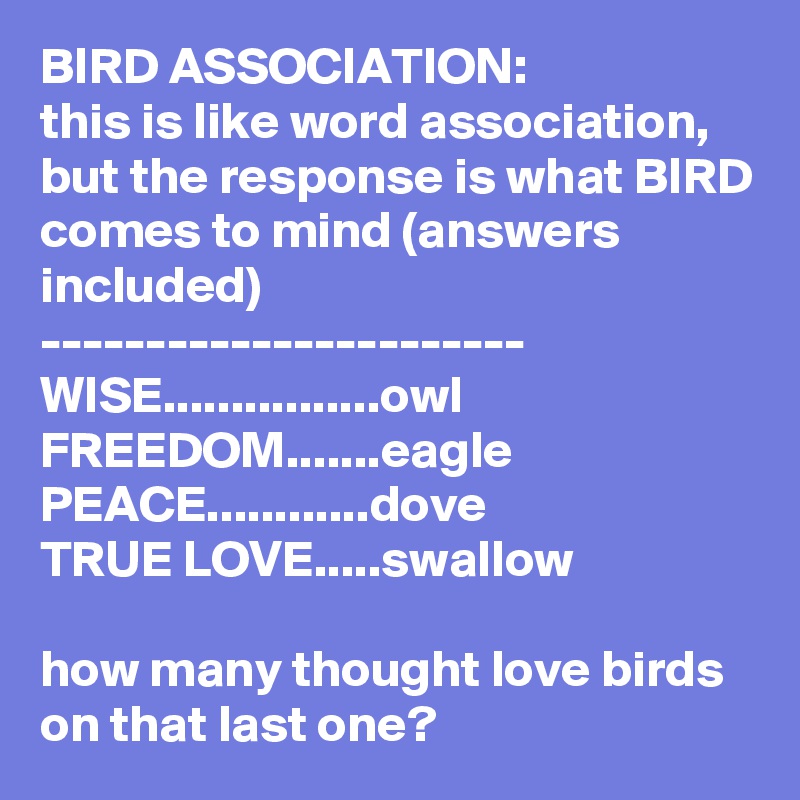 BIRD ASSOCIATION:
this is like word association, but the response is what BIRD comes to mind (answers included)
-----------------------
WISE................owl
FREEDOM.......eagle
PEACE............dove
TRUE LOVE.....swallow

how many thought love birds on that last one?