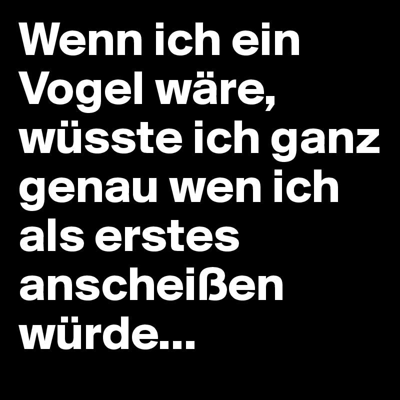 Wenn ich ein Vogel wäre, wüsste ich ganz genau wen ich als erstes anscheißen würde...