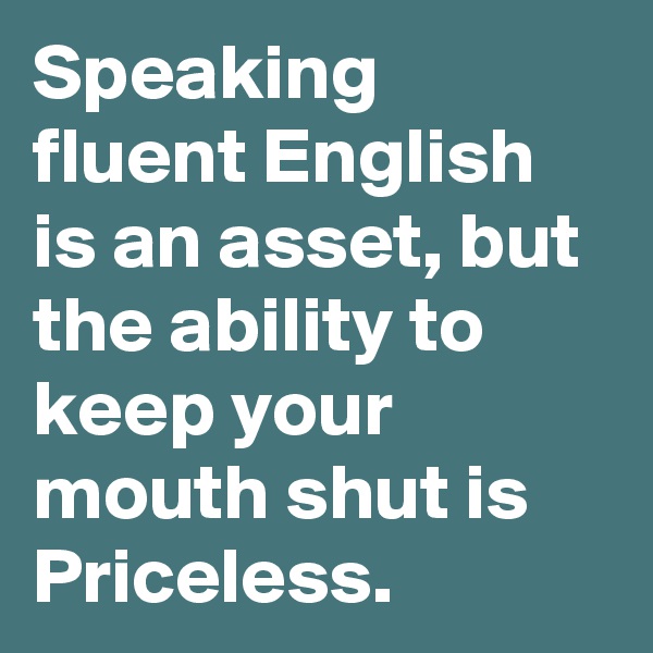 Speaking fluent English is an asset, but the ability to keep your mouth shut is Priceless.