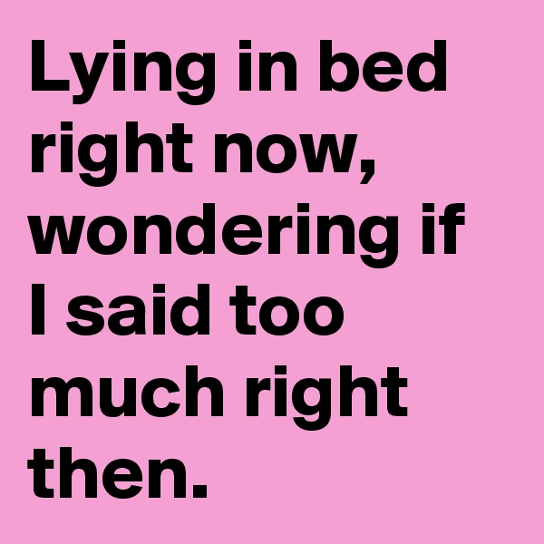 Lying in bed right now, wondering if I said too much right then.