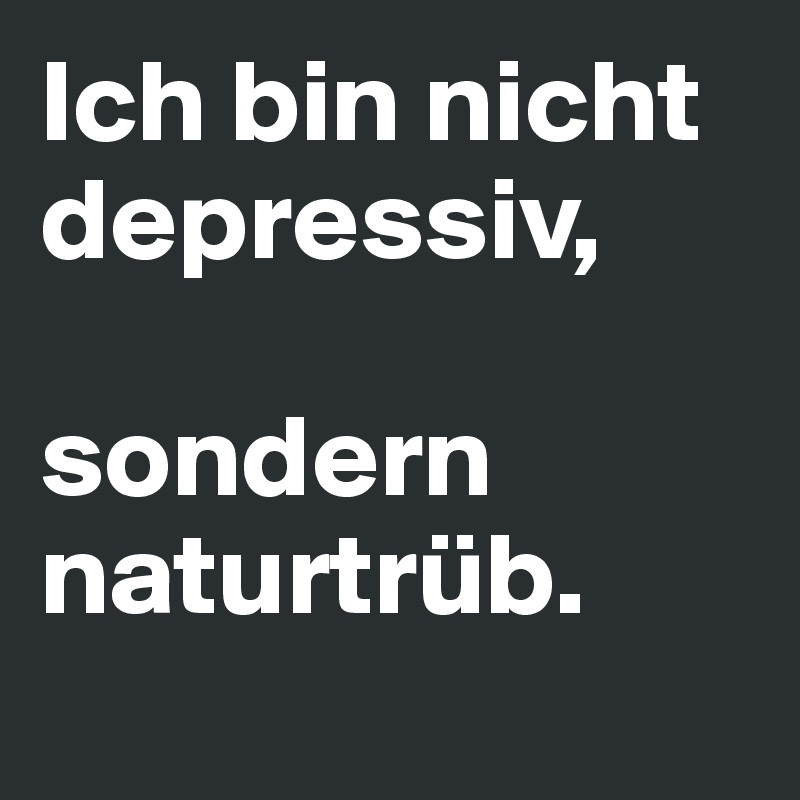 Ich bin nicht depressiv, 

sondern naturtrüb. 
