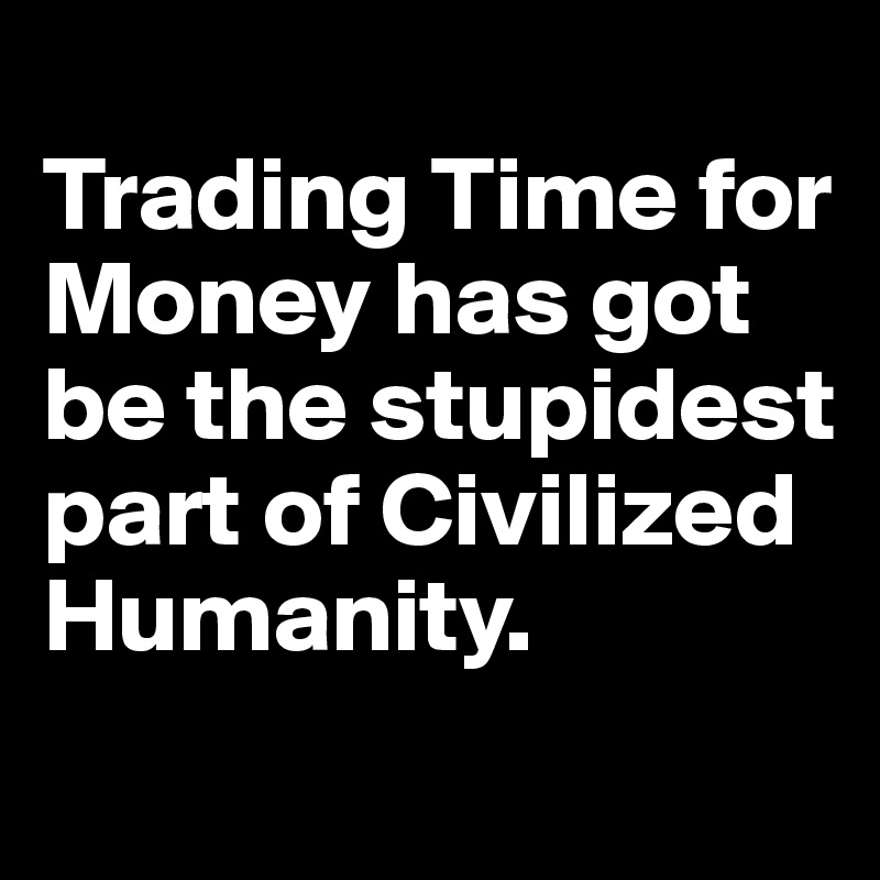 
Trading Time for Money has got be the stupidest part of Civilized Humanity. 
