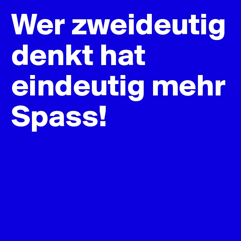 Wer zweideutig denkt hat eindeutig mehr Spass! 


