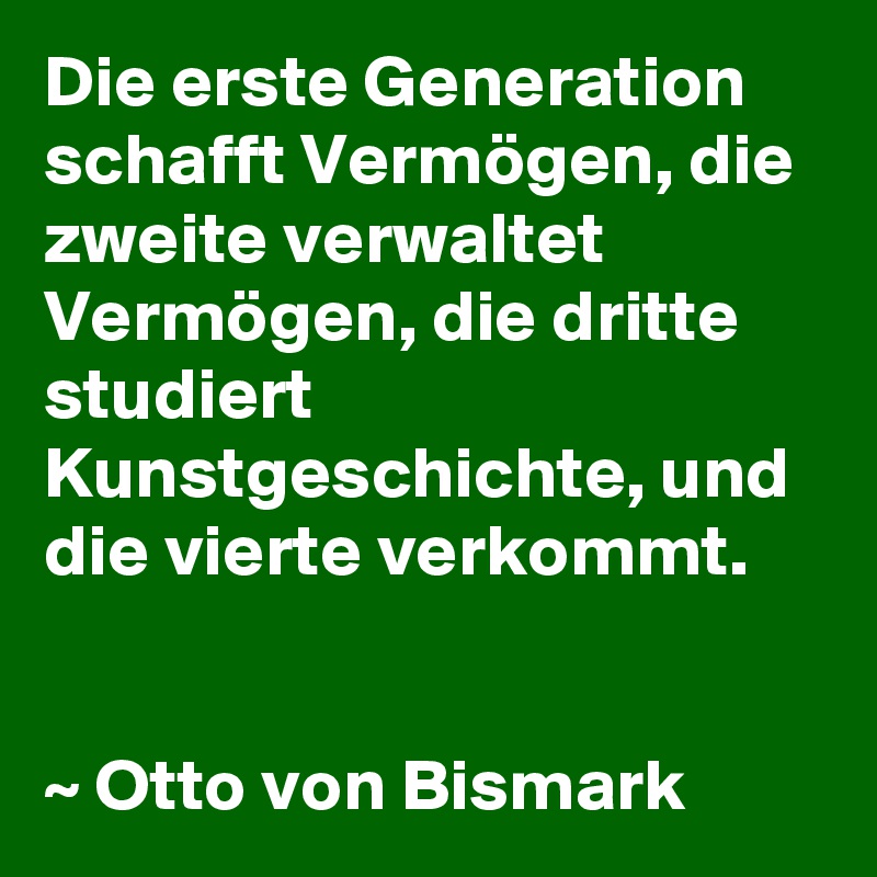 Die erste Generation schafft Vermögen, die zweite verwaltet Vermögen, die dritte studiert Kunstgeschichte, und die vierte verkommt.


~ Otto von Bismark