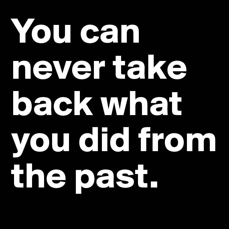 You can never take back what you did from the past.