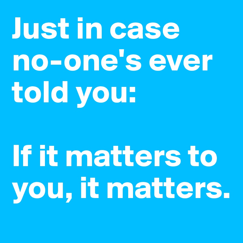 Just in case no-one's ever told you:

If it matters to you, it matters.