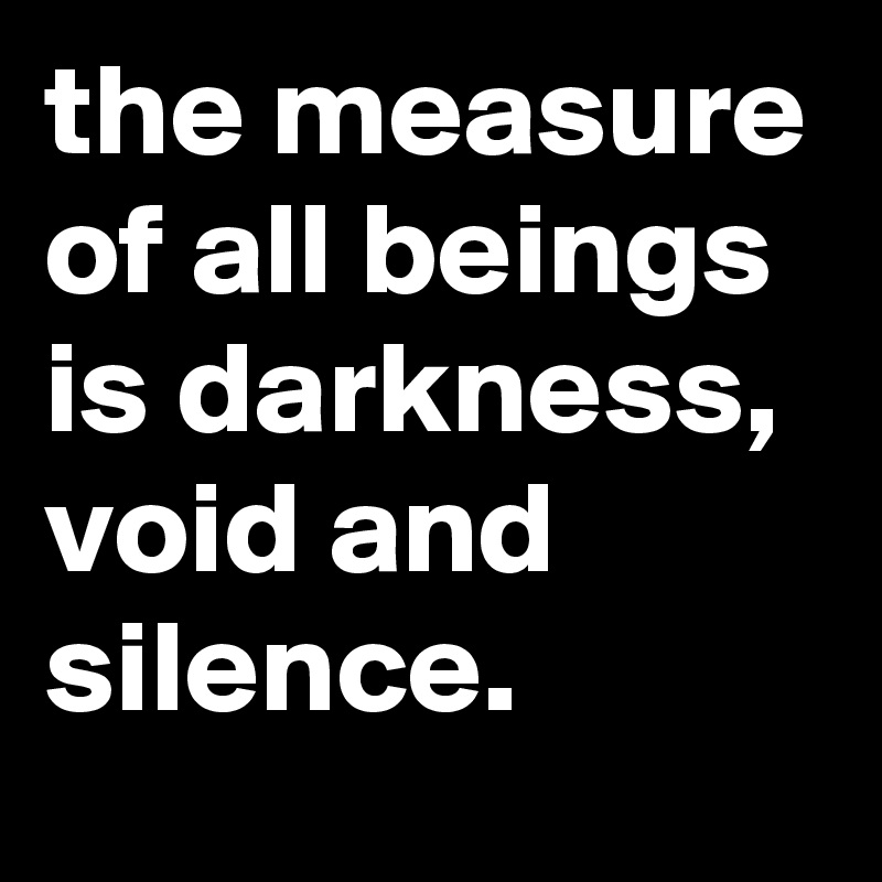 the measure of all beings is darkness, void and silence.