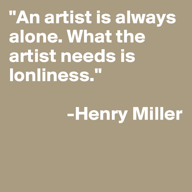 "An artist is always alone. What the artist needs is lonliness."
   
               -Henry Miller

