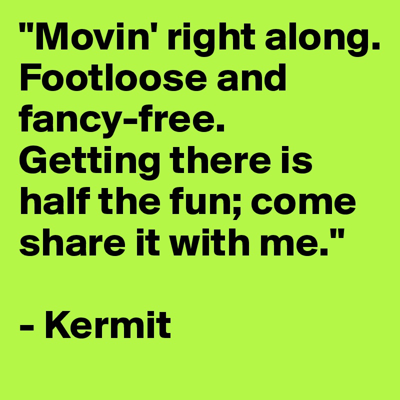 "Movin' right along.
Footloose and fancy-free.
Getting there is half the fun; come share it with me." 

- Kermit
