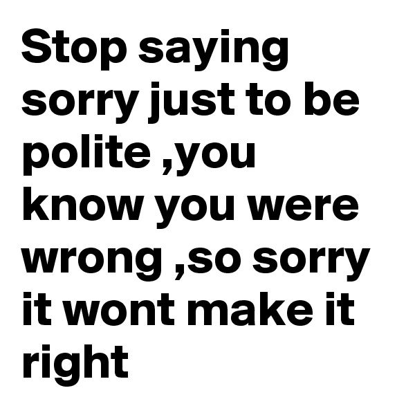 Stop saying sorry just to be polite ,you know you were wrong ,so sorry it wont make it right