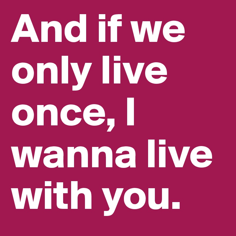 And if we only live once, I wanna live with you.