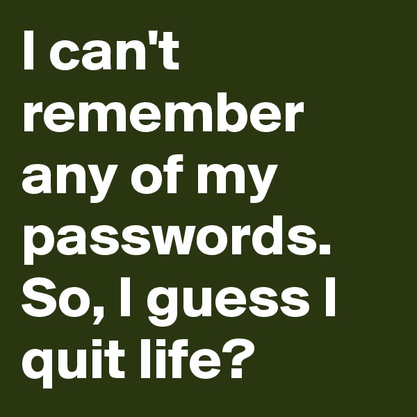 I can't remember any of my passwords. So, I guess I quit life?