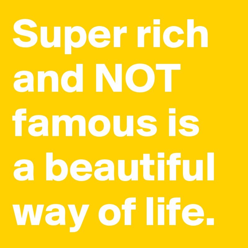 Super rich and NOT famous is a beautiful way of life.