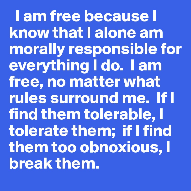   I am free because I know that I alone am morally responsible for everything I do.  I am free, no matter what rules surround me.  If I find them tolerable, I tolerate them;  if I find them too obnoxious, I break them.